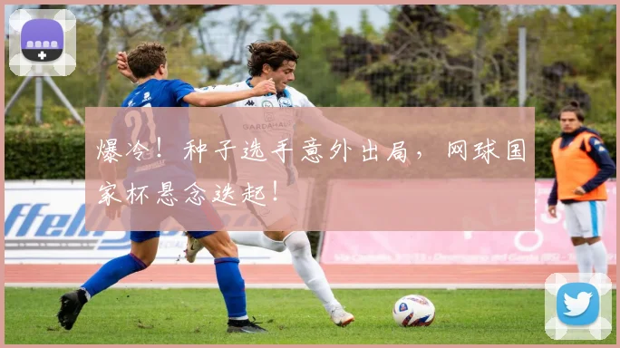 爆冷！种子选手意外出局，网球国家杯悬念迭起！
