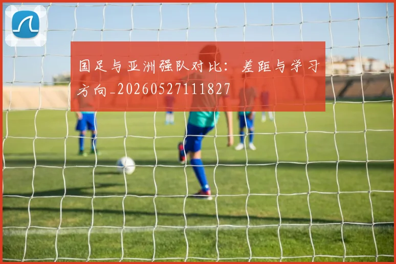 国足与亚洲强队对比：差距与学习方向_20260527111827