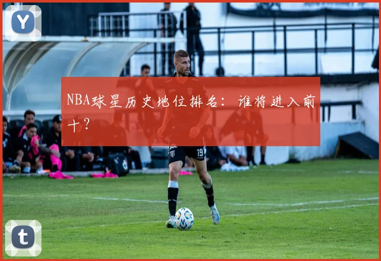 NBA球星历史地位排名：谁将进入前十？