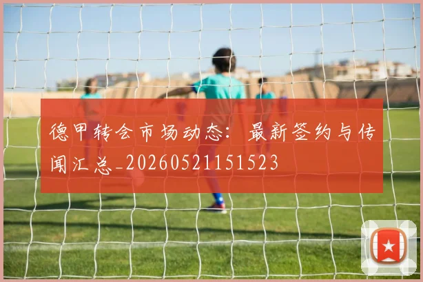 德甲转会市场动态：最新签约与传闻汇总_20260521151523