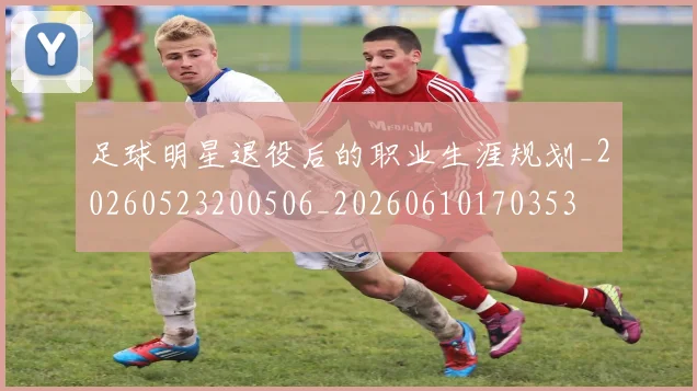 足球明星退役后的职业生涯规划_20260523200506_20260610170353